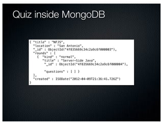 Quiz inside MongoDB

   { "title" : "NFJS",
     "location" : "San Antonio",
     "_id" : ObjectId("4f835669c34c2a9c6f000003"),
     "rounds" : [ #
        { "kind" : "normal", #
          "title" : "Server-Side Java", #
           "_id" : ObjectId("4f835669c34c2a9c6f000004"),
   #
           "questions" : [ ] }
     ],
     "created" : ISODate("2012-04-09T21:36:41.726Z")
   }
 