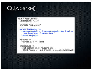 Quiz.parse()
    Quiz = Model.extend
      idAttribute: "_id"

      urlRoot: "/api/quiz"

      parse: (response) ->
        response.rounds = _(response.rounds).map (raw) ->
          new Round raw, { parse: true }
        return response

      default: ->
        rounds: [] # of Round

      enableSave: ->
        (not isBlank @get "title") and
        _(@get "rounds").all (round) -> round.enableSave()
 