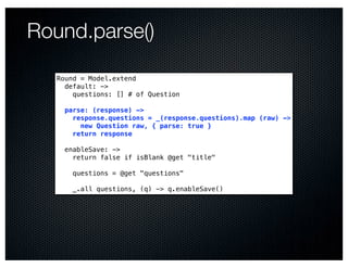 Round.parse()

   Round = Model.extend
     default: ->
       questions: [] # of Question

     parse: (response) ->
       response.questions = _(response.questions).map (raw) ->
         new Question raw, { parse: true }
       return response

     enableSave: ->
       return false if isBlank @get "title"

       questions = @get "questions"

       _.all questions, (q) -> q.enableSave()
 