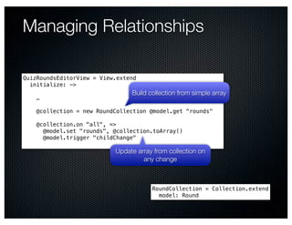 Managing Relationships

QuizRoundsEditorView = View.extend
  initialize: ->
                                Build collection from simple array
    …

    @collection = new RoundCollection @model.get "rounds"

    @collection.on "all", =>
      @model.set "rounds", @collection.toArray()
      @model.trigger "childChange"

                           Update array from collection on
                                    any change



                                       RoundCollection = Collection.extend
                                         model: Round
 