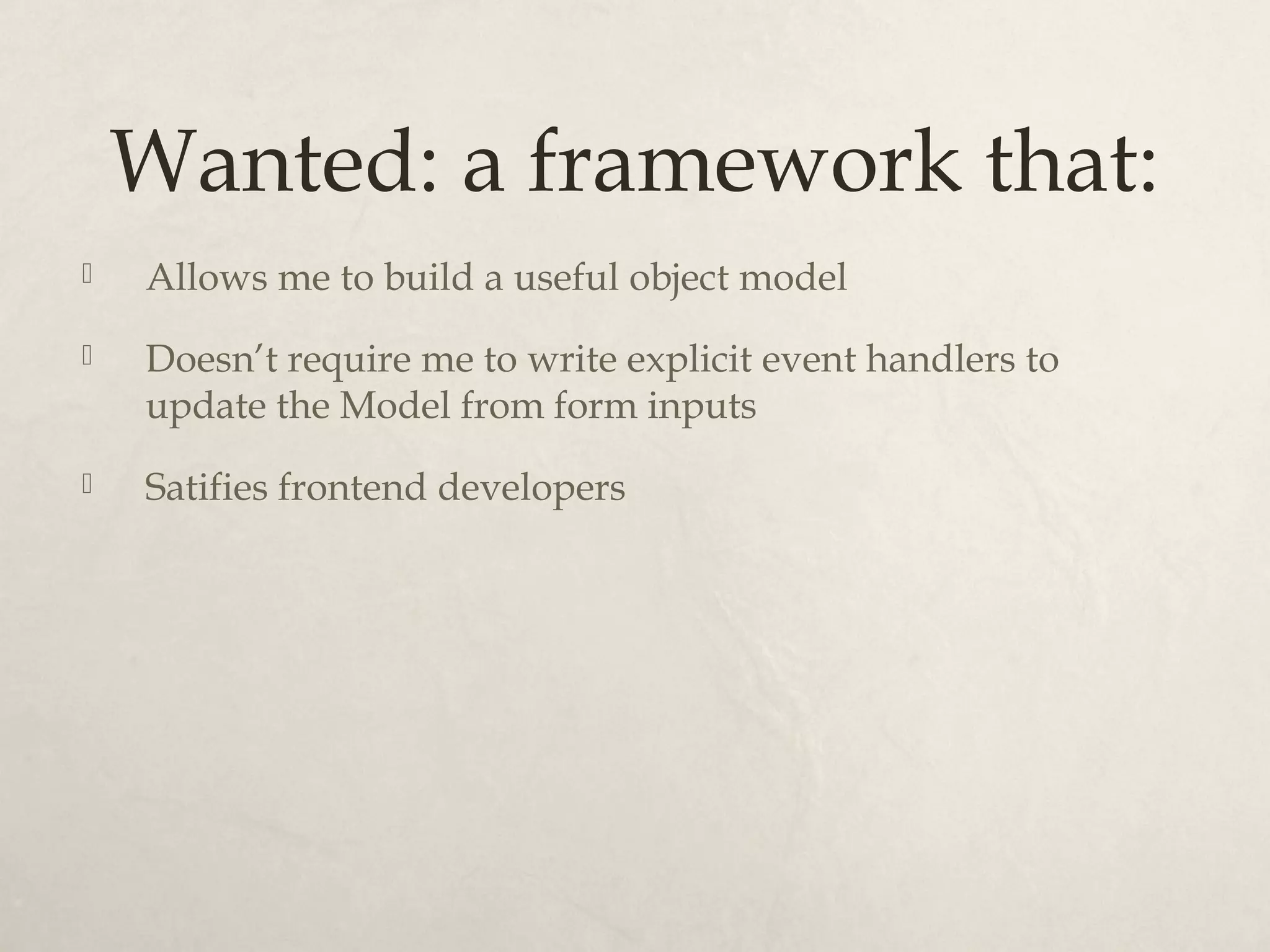 Wanted: a framework that: Allows me to build a useful object model Doesn’t require me to write explicit event handlers to update the Model from form inputs Satifies frontend developers