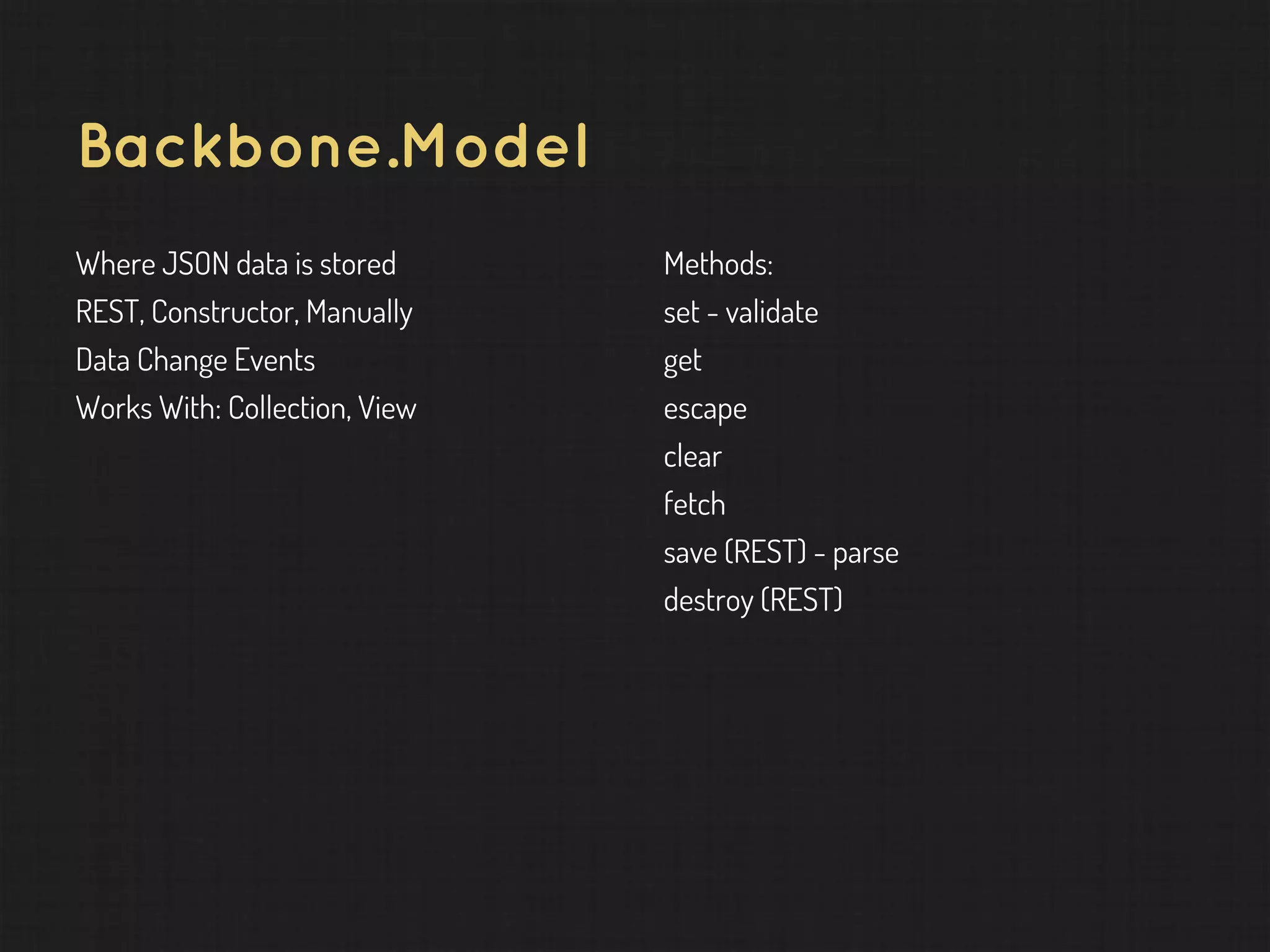Backbone.Model Where JSON data is stored REST, Constructor, Manually Data Change Events Works With: Collection, View Methods: set - validate get escape clear fetch save (REST) - parse destroy (REST) 