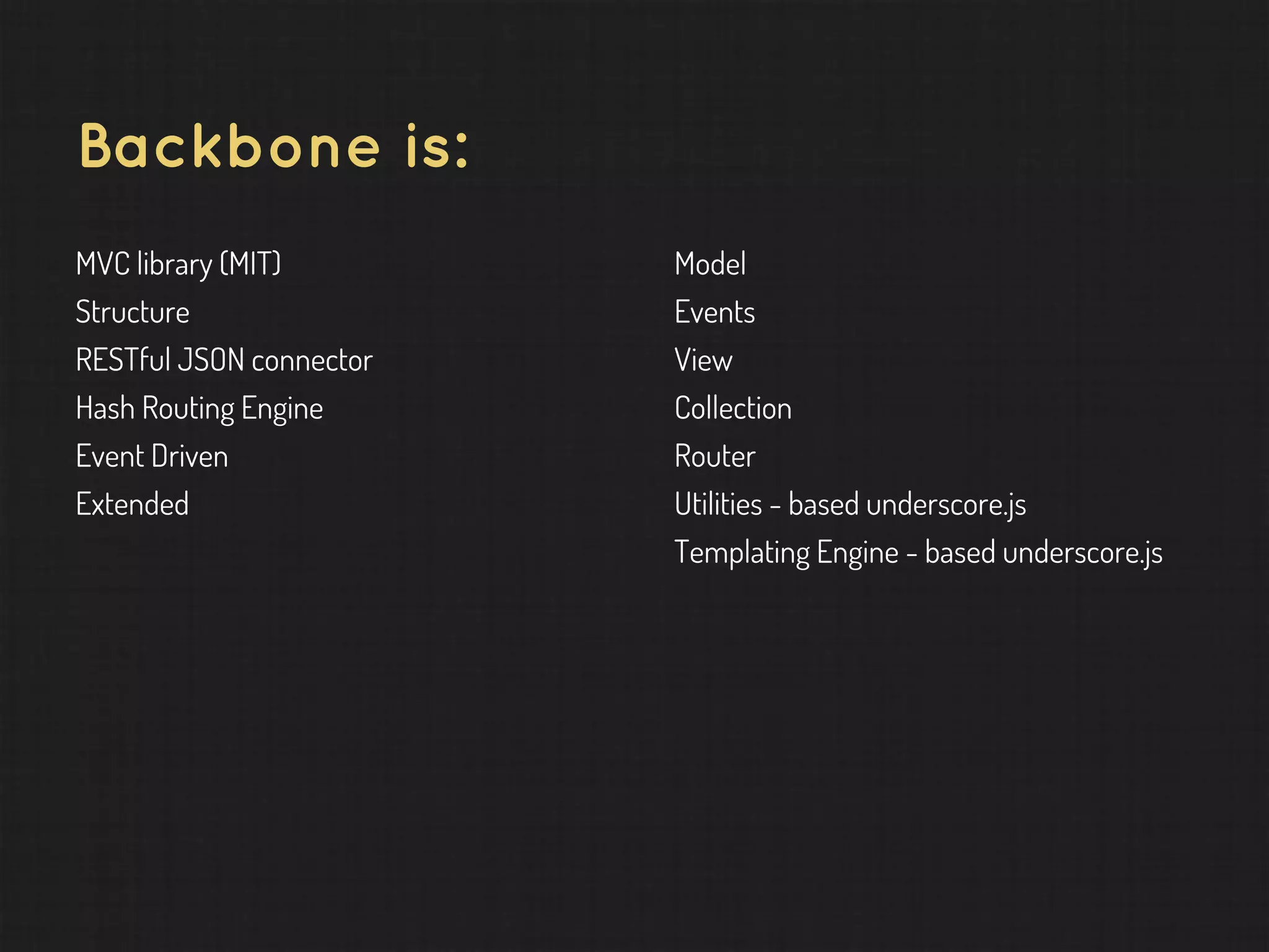 Backbone is: MVC library (MIT) Structure RESTful JSON connector Hash Routing Engine Event Driven Extended Model Events View Collection Router Utilities - based underscore.js Templating Engine - based underscore.js 