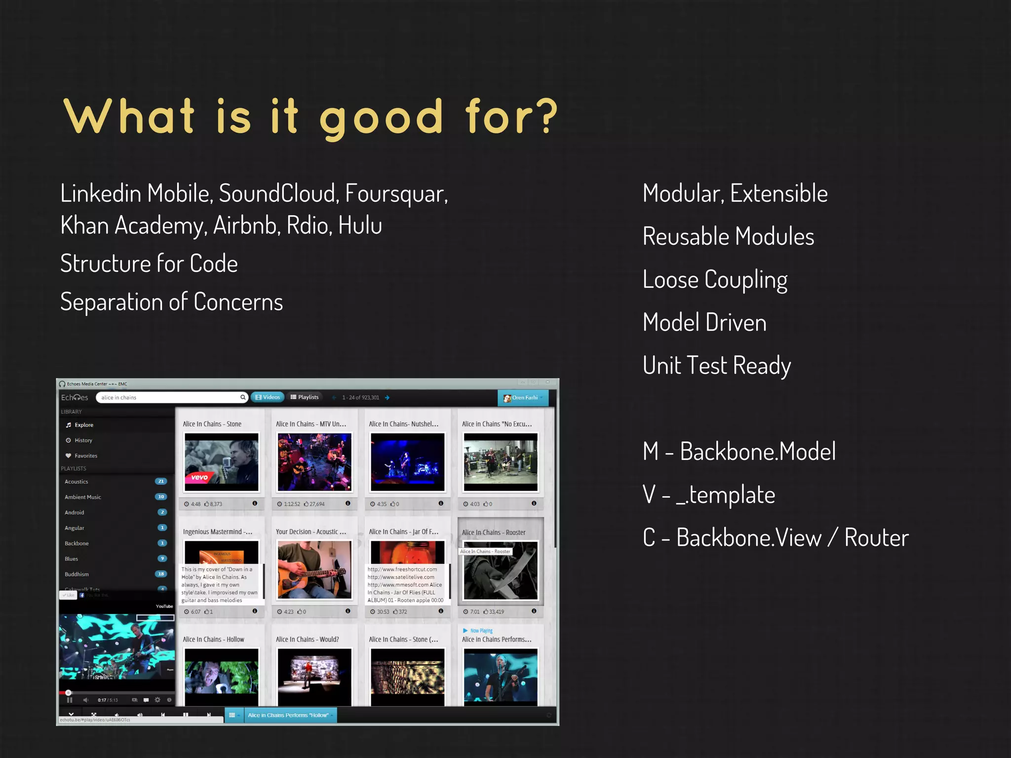 What is it good for? Linkedin Mobile, SoundCloud, Foursquar, Khan Academy, Airbnb, Rdio, Hulu Structure for Code Separation of Concerns Modular, Extensible Reusable Modules Loose Coupling Model Driven Unit Test Ready M - Backbone.Model V - _.template C - Backbone.View / Router 