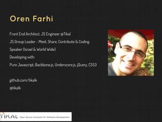 Oren Farhi
Front End Architect, JS Engineer @Tikal
JS Group Leader - Meet, Share, Contribute & Coding
Speaker (Israel & World Wide)
Developing with:
Pure Javascript, Backbone.js, Underscore.js, jQuery, CSS3
github.com/tikalk
@tikalk
 