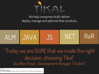 We help companies build, deliver,
deploy, manage and optimize their products.
JAVA JS RoR.NETALM
“Today we are SURE that we made the right
decision, choosing Tikal”
Guy Ben-Porat - Development Manager “ExLibris”
 