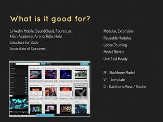 What is it good for?
Linkedin Mobile, SoundCloud, Foursquar,
Khan Academy, Airbnb, Rdio, Hulu
Structure for Code
Separation of Concerns
Modular, Extensible
Reusable Modules
Loose Coupling
Model Driven
Unit Test Ready
M - Backbone.Model
V - _.template
C - Backbone.View / Router
 