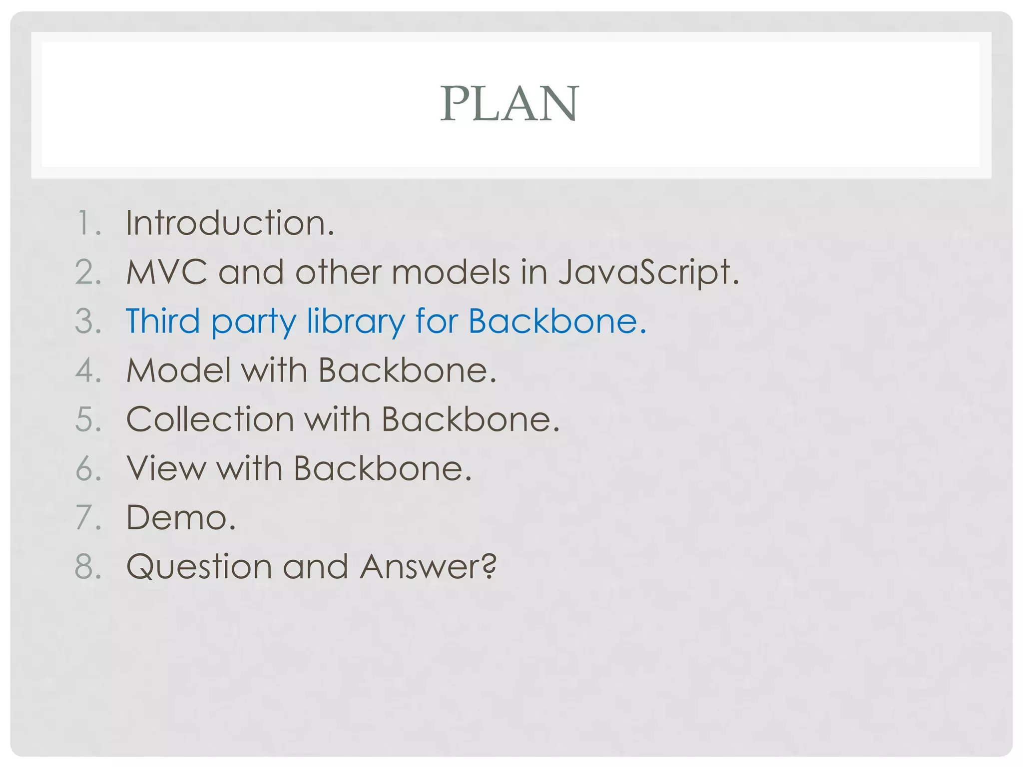 PLAN

1.   Introduction.
2.   MVC and other models in JavaScript.
3.   Third party library for Backbone.
4.   Model with Backbone.
5.   Collection with Backbone.
6.   View with Backbone.
7.   Demo.
8.   Question and Answer?
 