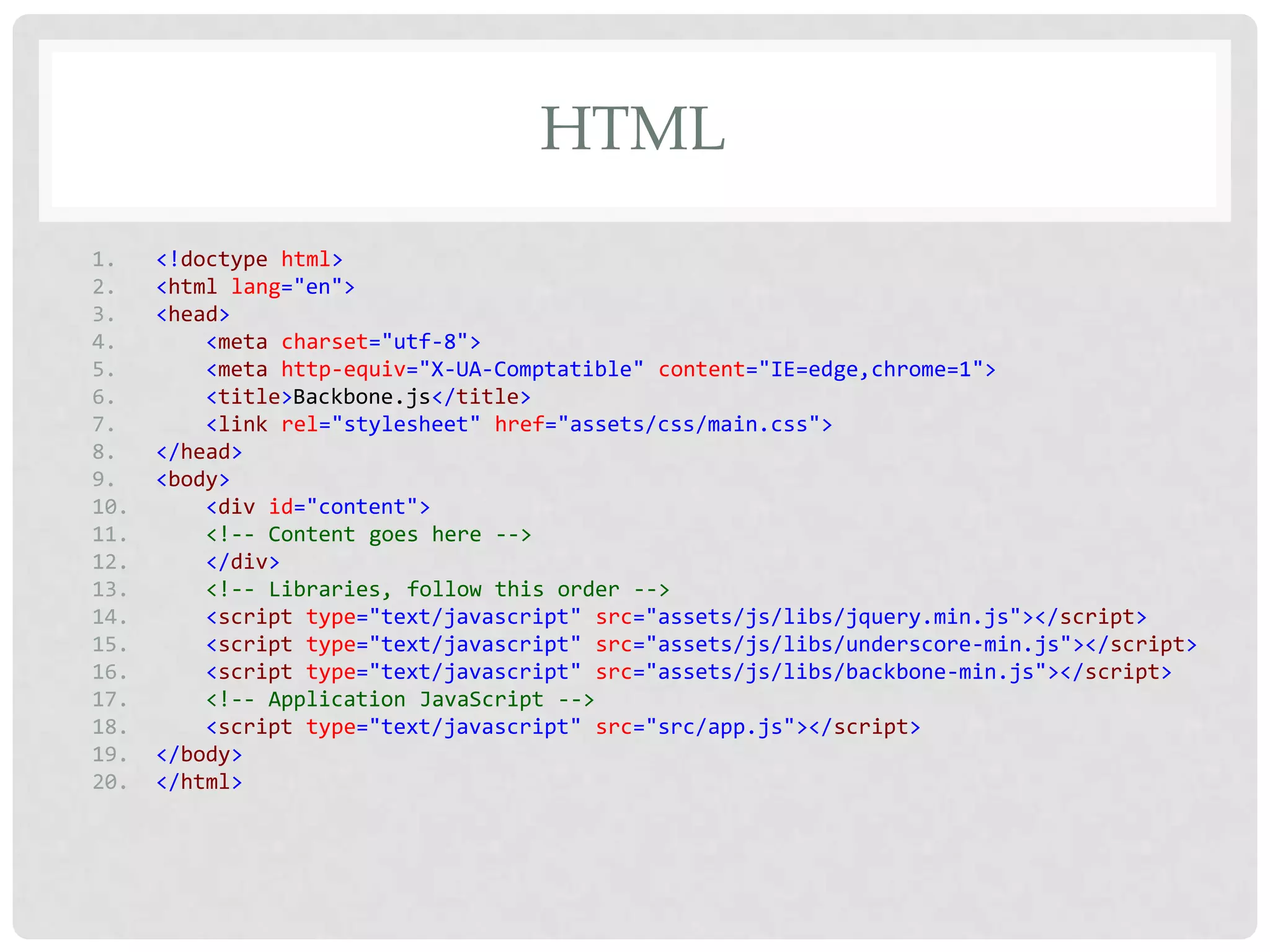 HTML
1.    <!doctype html>
2.    <html lang="en">
3.    <head>
4.        <meta charset="utf-8">
5.        <meta http-equiv="X-UA-Comptatible" content="IE=edge,chrome=1">
6.        <title>Backbone.js</title>
7.        <link rel="stylesheet" href="assets/css/main.css">
8.    </head>
9.    <body>
10.       <div id="content">
11.       <!-- Content goes here -->
12.       </div>
13.       <!-- Libraries, follow this order -->
14.       <script type="text/javascript" src="assets/js/libs/jquery.min.js"></script>
15.       <script type="text/javascript" src="assets/js/libs/underscore-min.js"></script>
16.       <script type="text/javascript" src="assets/js/libs/backbone-min.js"></script>
17.       <!-- Application JavaScript -->
18.       <script type="text/javascript" src="src/app.js"></script>
19.   </body>
20.   </html>
 