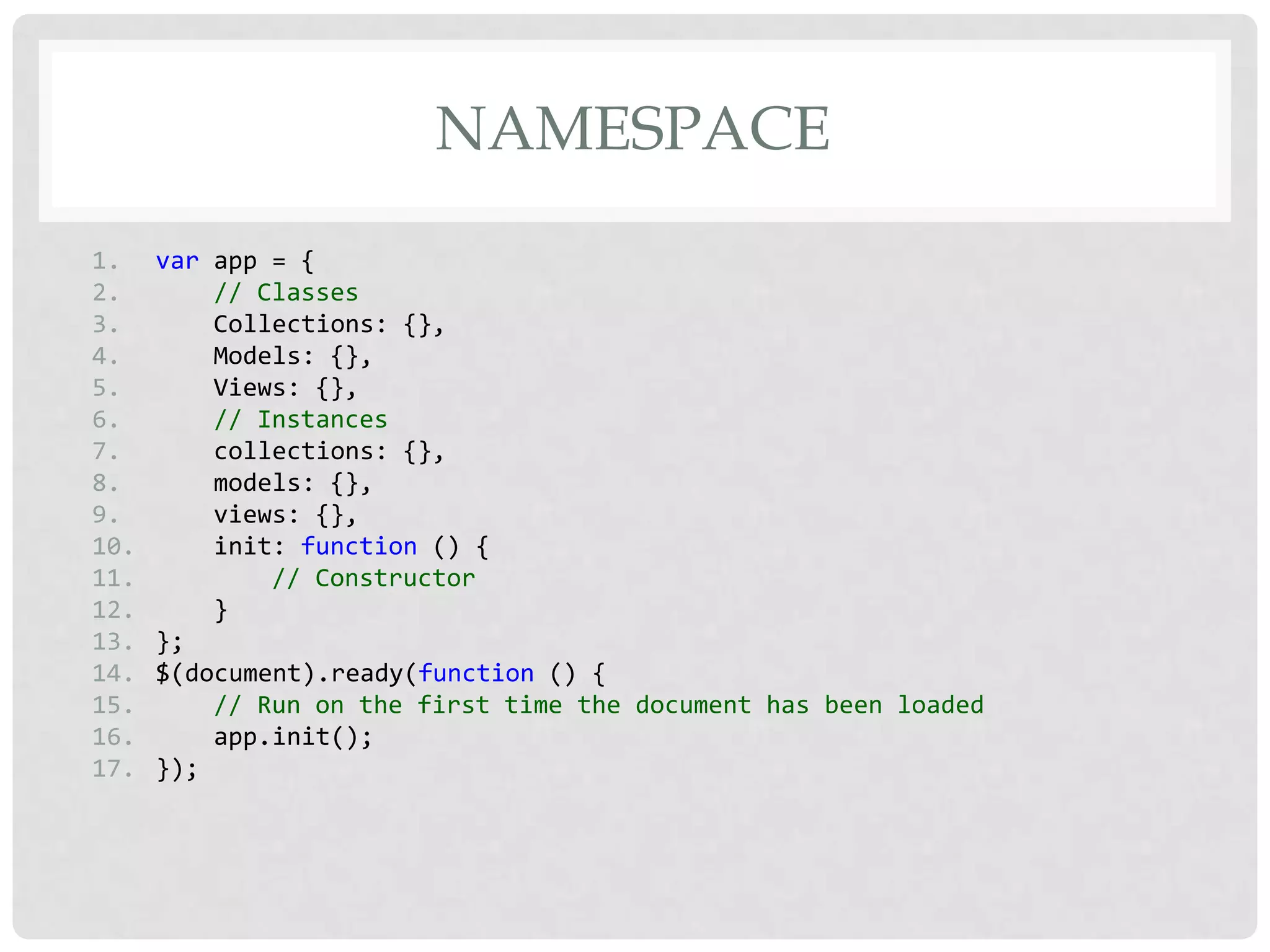 NAMESPACE
1.    var app = {
2.        // Classes
3.        Collections: {},
4.        Models: {},
5.        Views: {},
6.        // Instances
7.        collections: {},
8.        models: {},
9.        views: {},
10.       init: function () {
11.           // Constructor
12.       }
13.   };
14.   $(document).ready(function () {
15.       // Run on the first time the document has been loaded
16.       app.init();
17.   });
 