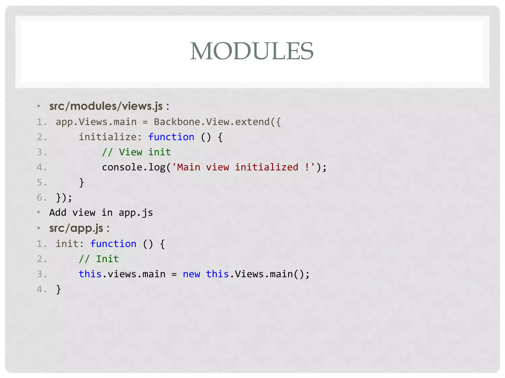 MODULES

• src/modules/views.js :
1. app.Views.main = Backbone.View.extend({
2.     initialize: function () {
3.         // View init
4.         console.log('Main view initialized !');
5.     }
6. });
• Add view in app.js
• src/app.js :
1. init: function () {
2.     // Init
3.     this.views.main = new this.Views.main();
4. }
 