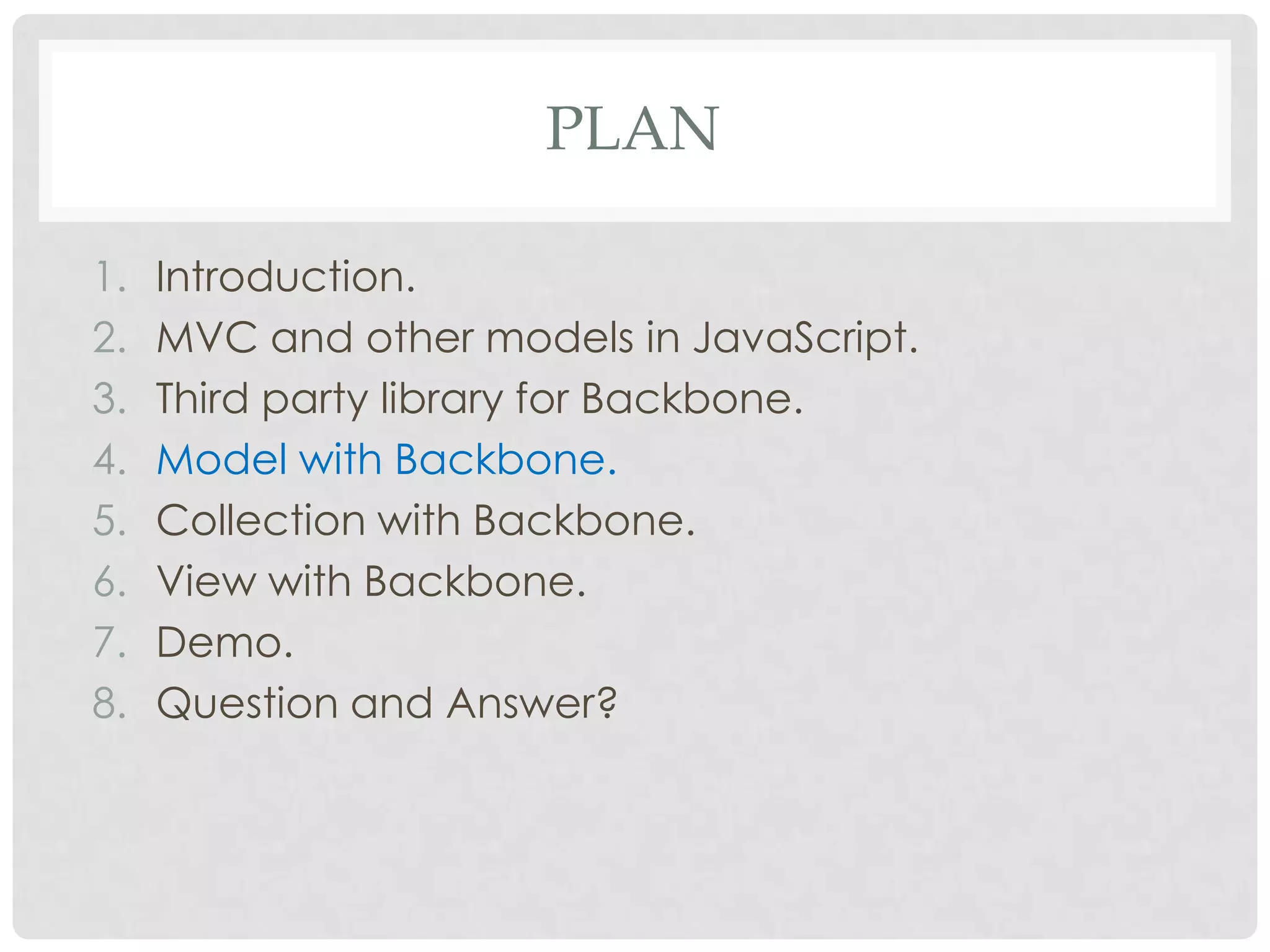 PLAN

1.   Introduction.
2.   MVC and other models in JavaScript.
3.   Third party library for Backbone.
4.   Model with Backbone.
5.   Collection with Backbone.
6.   View with Backbone.
7.   Demo.
8.   Question and Answer?
 