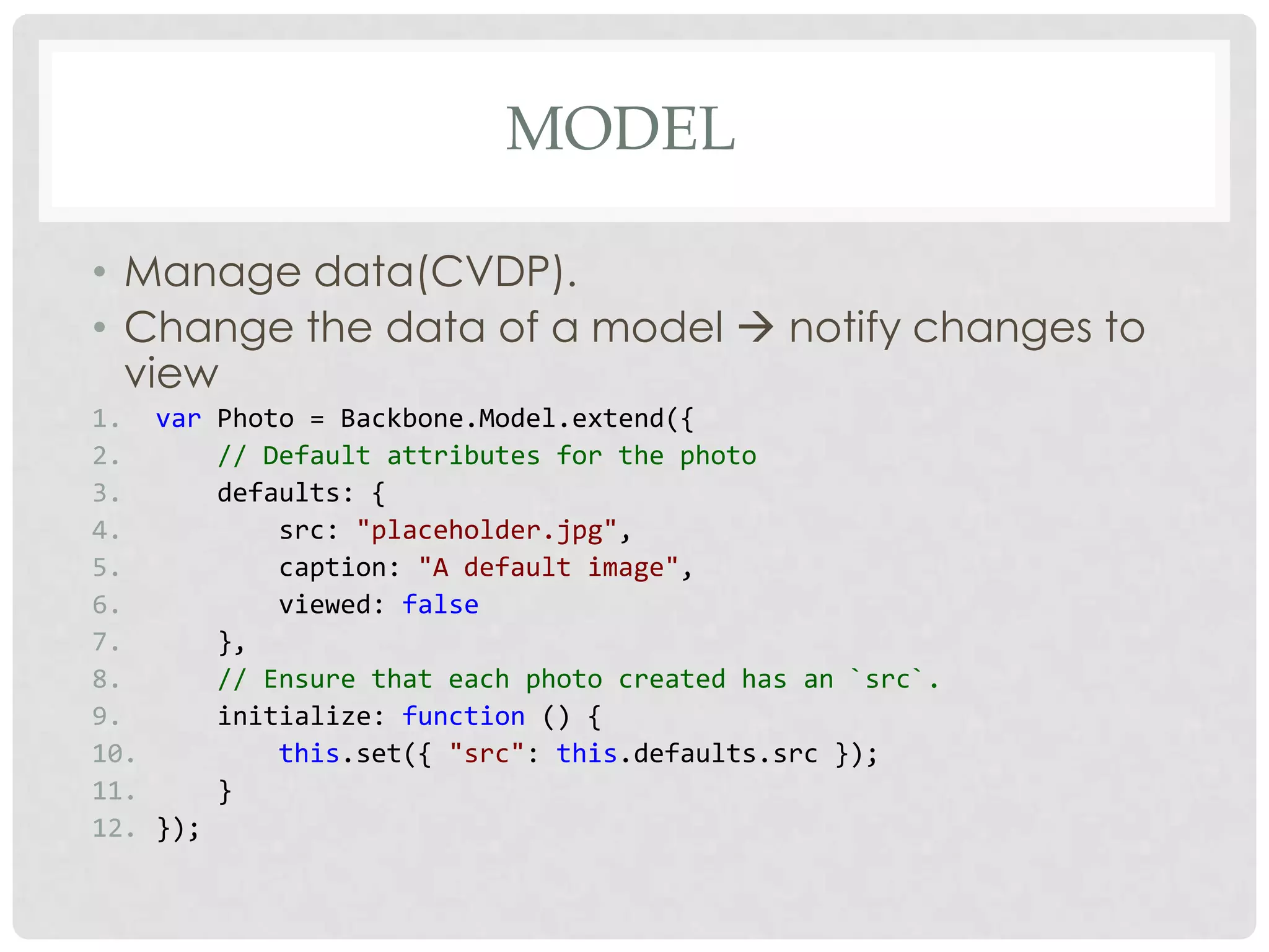 MODEL

• Manage data(CVDP).
• Change the data of a model  notify changes to
  view
1. var Photo = Backbone.Model.extend({
2.      // Default attributes for the photo
3.      defaults: {
4.          src: "placeholder.jpg",
5.          caption: "A default image",
6.          viewed: false
7.      },
8.      // Ensure that each photo created has an `src`.
9.      initialize: function () {
10.         this.set({ "src": this.defaults.src });
11.     }
12. });
 