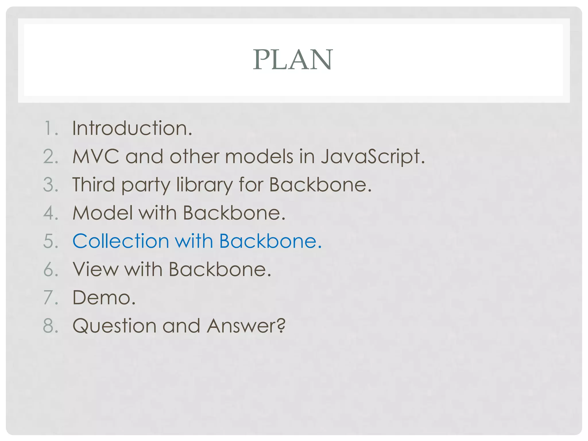 PLAN

1.   Introduction.
2.   MVC and other models in JavaScript.
3.   Third party library for Backbone.
4.   Model with Backbone.
5.   Collection with Backbone.
6.   View with Backbone.
7.   Demo.
8.   Question and Answer?
 