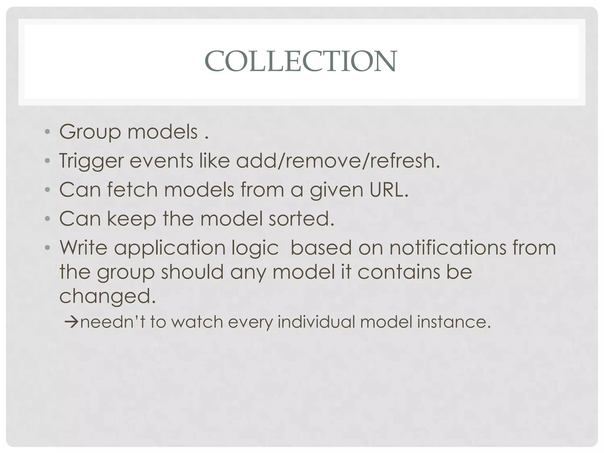 COLLECTION

•   Group models .
•   Trigger events like add/remove/refresh.
•   Can fetch models from a given URL.
•   Can keep the model sorted.
•   Write application logic based on notifications from
    the group should any model it contains be
    changed.
    needn’t to watch every individual model instance.
 