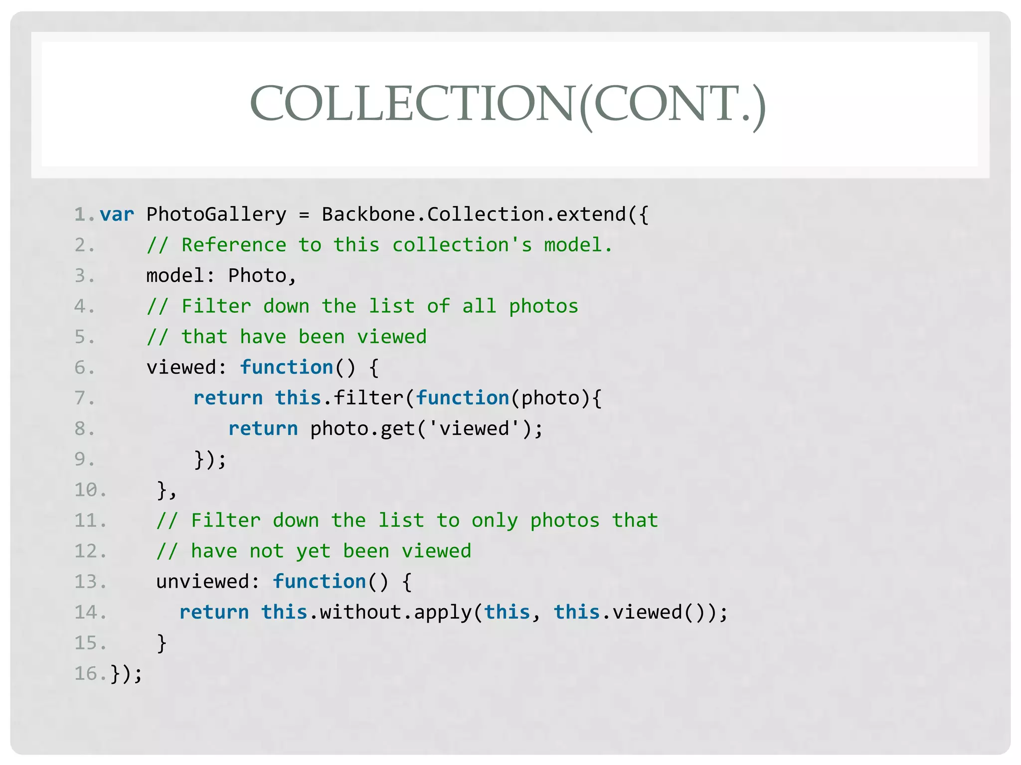 COLLECTION(CONT.)

1.var PhotoGallery = Backbone.Collection.extend({
2.     // Reference to this collection's model.
3.     model: Photo,
4.     // Filter down the list of all photos
5.     // that have been viewed
6.     viewed: function() {
7.         return this.filter(function(photo){
8.            return photo.get('viewed');
9.         });
10.     },
11.     // Filter down the list to only photos that
12.     // have not yet been viewed
13.     unviewed: function() {
14.       return this.without.apply(this, this.viewed());
15.     }
16.});
 