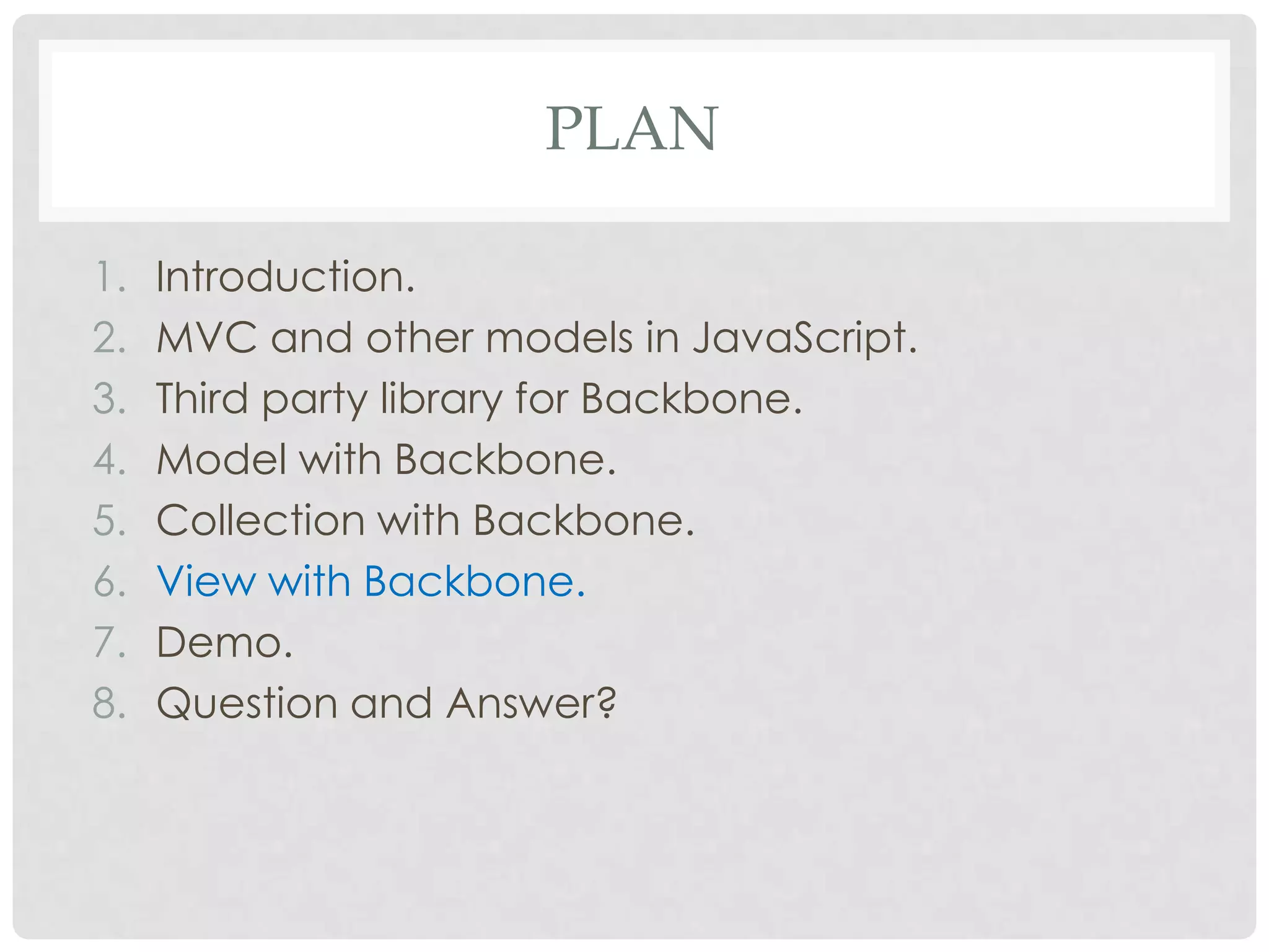 PLAN

1.   Introduction.
2.   MVC and other models in JavaScript.
3.   Third party library for Backbone.
4.   Model with Backbone.
5.   Collection with Backbone.
6.   View with Backbone.
7.   Demo.
8.   Question and Answer?
 