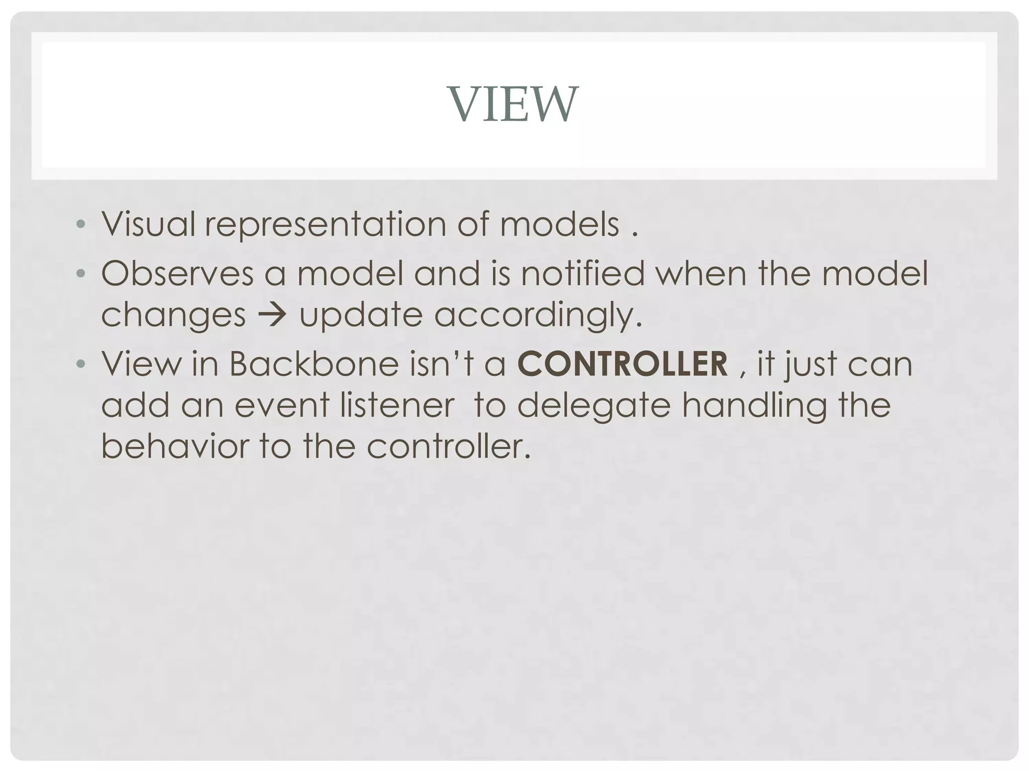 VIEW

• Visual representation of models .
• Observes a model and is notified when the model
  changes  update accordingly.
• View in Backbone isn’t a CONTROLLER , it just can
  add an event listener to delegate handling the
  behavior to the controller.
 
