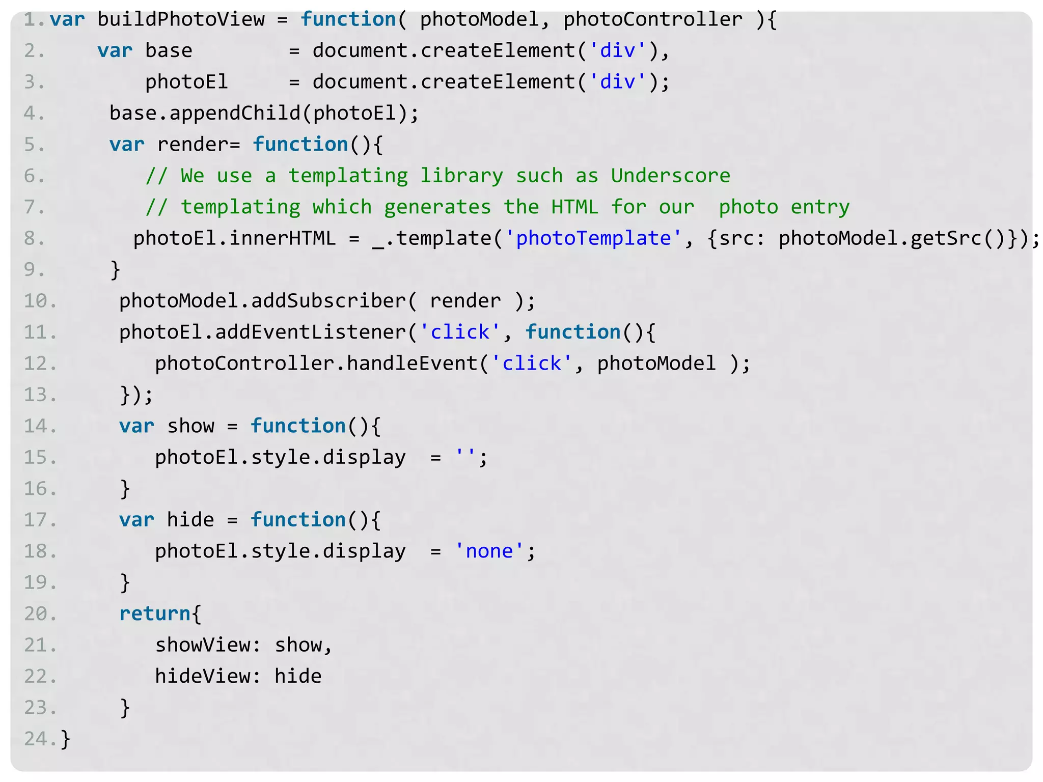 1.var buildPhotoView = function( photoModel, photoController ){
2.    var base         = document.createElement('div'),
3.         photoEl     = document.createElement('div');
4.     base.appendChild(photoEl);
5.     var render= function(){
6.         // We use a templating library such as Underscore
7.         // templating which generates the HTML for our photo entry
8.        photoEl.innerHTML = _.template('photoTemplate', {src: photoModel.getSrc()});
9.     }
10.     photoModel.addSubscriber( render );
11.     photoEl.addEventListener('click', function(){
12.         photoController.handleEvent('click', photoModel );
13.     });
14.     var show = function(){
15.         photoEl.style.display = '';
16.     }
17.     var hide = function(){
18.         photoEl.style.display = 'none';
19.     }
20.     return{
21.         showView: show,
22.         hideView: hide
23.     }
24.}
 