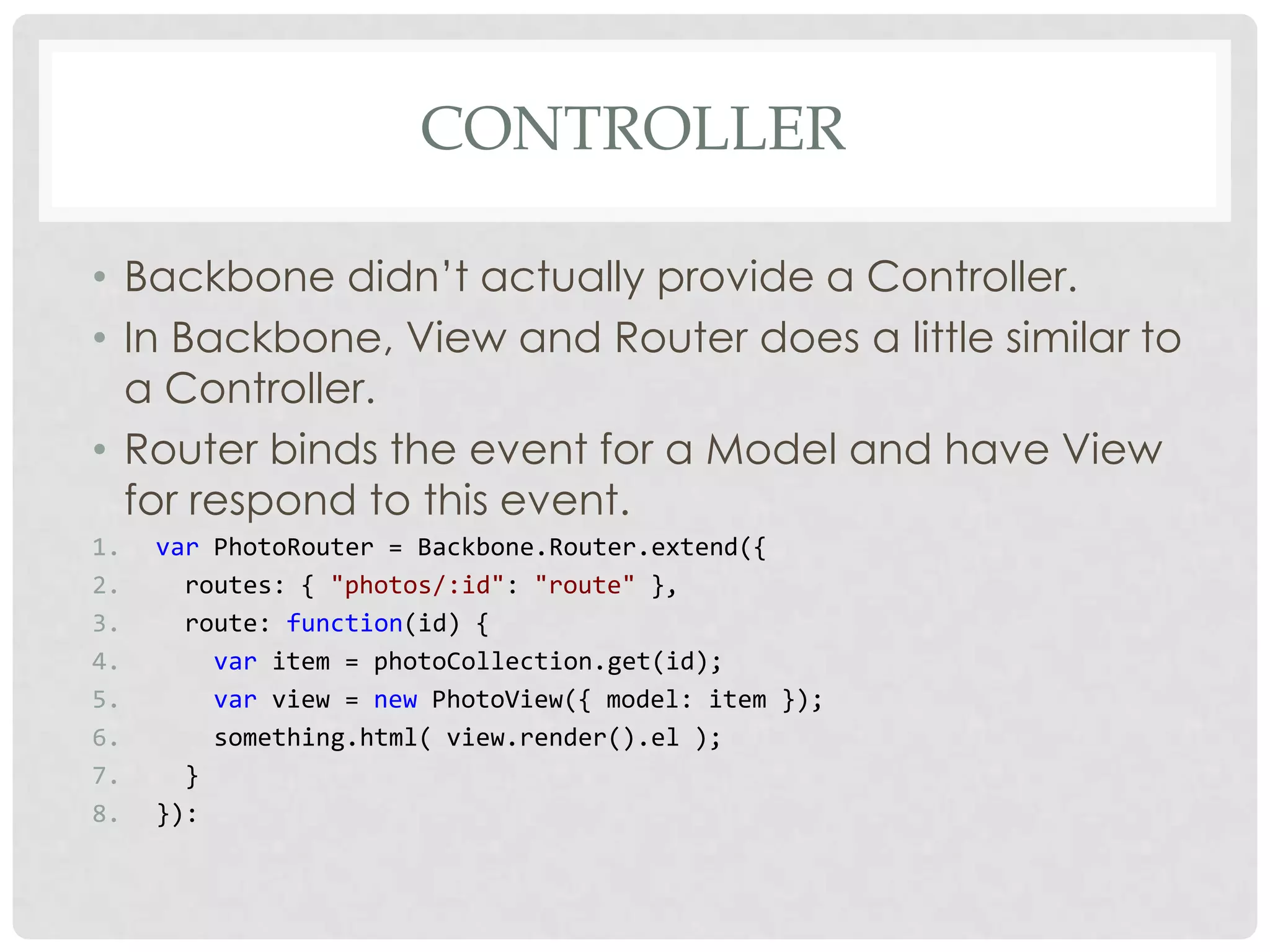 CONTROLLER

• Backbone didn’t actually provide a Controller.
• In Backbone, View and Router does a little similar to
  a Controller.
• Router binds the event for a Model and have View
  for respond to this event.
1.   var PhotoRouter = Backbone.Router.extend({
2.     routes: { "photos/:id": "route" },
3.     route: function(id) {
4.       var item = photoCollection.get(id);
5.       var view = new PhotoView({ model: item });
6.       something.html( view.render().el );
7.     }
8.   }):
 