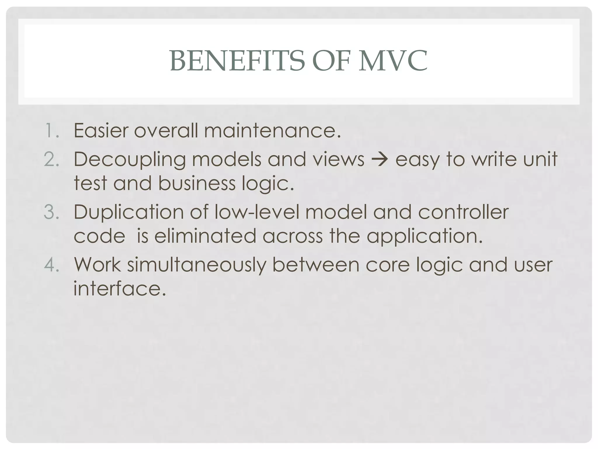 BENEFITS OF MVC

1. Easier overall maintenance.
2. Decoupling models and views  easy to write unit
   test and business logic.
3. Duplication of low-level model and controller
   code is eliminated across the application.
4. Work simultaneously between core logic and user
   interface.
 