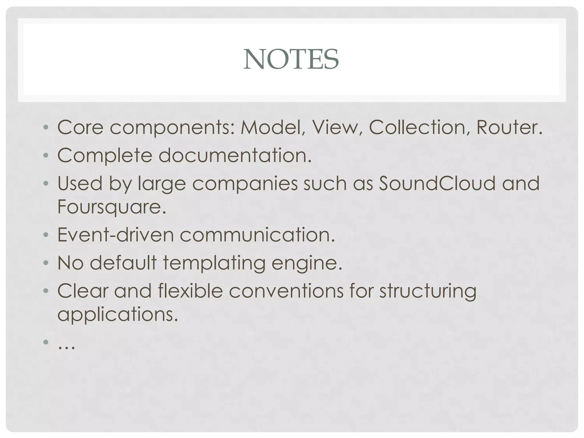 NOTES

• Core components: Model, View, Collection, Router.
• Complete documentation.
• Used by large companies such as SoundCloud and
  Foursquare.
• Event-driven communication.
• No default templating engine.
• Clear and flexible conventions for structuring
  applications.
• …
 