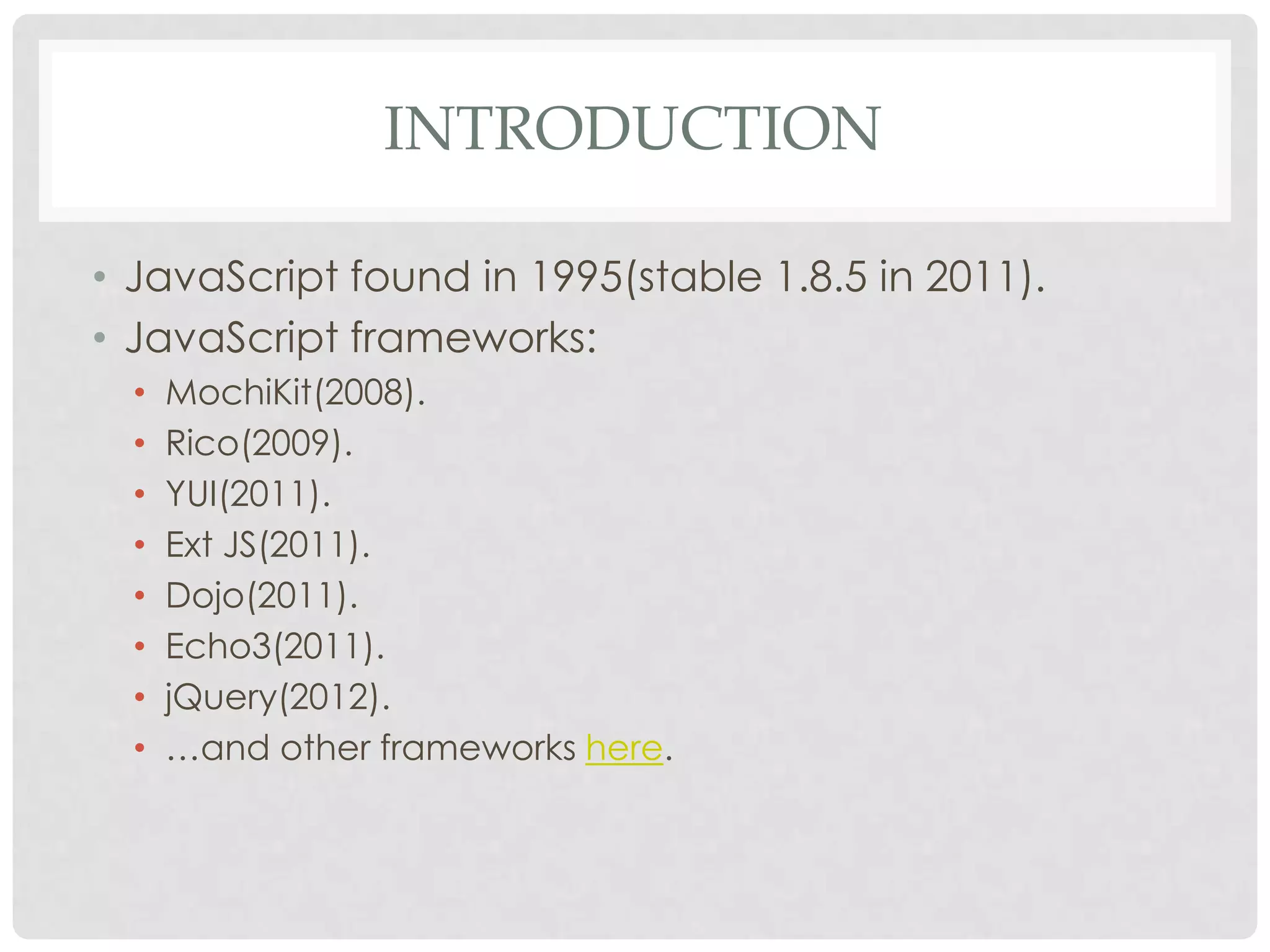 INTRODUCTION

• JavaScript found in 1995(stable 1.8.5 in 2011).
• JavaScript frameworks:
  •   MochiKit(2008).
  •   Rico(2009).
  •   YUI(2011).
  •   Ext JS(2011).
  •   Dojo(2011).
  •   Echo3(2011).
  •   jQuery(2012).
  •   …and other frameworks here.
 