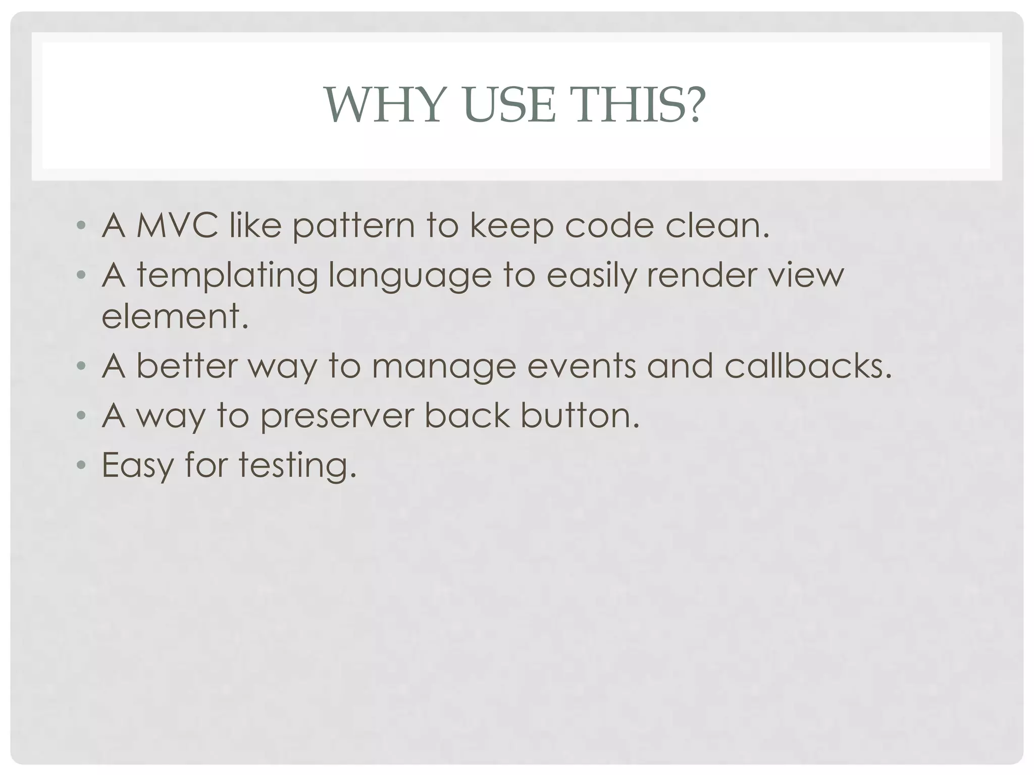 WHY USE THIS?

• A MVC like pattern to keep code clean.
• A templating language to easily render view
  element.
• A better way to manage events and callbacks.
• A way to preserver back button.
• Easy for testing.
 