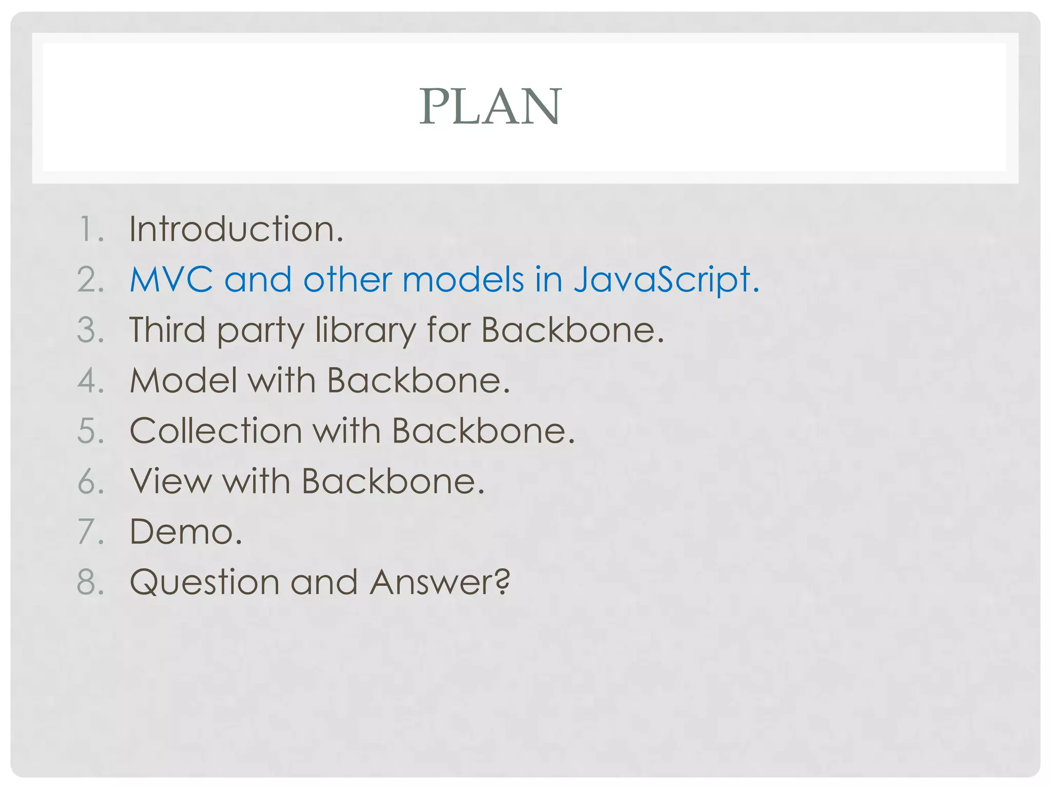 PLAN

1.   Introduction.
2.   MVC and other models in JavaScript.
3.   Third party library for Backbone.
4.   Model with Backbone.
5.   Collection with Backbone.
6.   View with Backbone.
7.   Demo.
8.   Question and Answer?
 