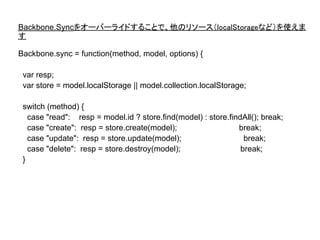 Backbone.Syncをオーバーライドすることで、他のリソース（localStorageなど）を使えま
す

Backbone.sync = function(method, model, options) {

 var resp;
 var store = model.localStorage || model.collection.localStorage;

 switch (method) {
   case "read": resp = model.id ? store.find(model) : store.findAll(); break;
   case "create": resp = store.create(model);                  break;
   case "update": resp = store.update(model);                    break;
   case "delete": resp = store.destroy(model);                  break;
 }
 