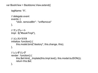 var BookView = Backbone.View.extend({

    tagName: "li",

    // delegate event
    events: {
         "click .removeBtn" : "onRemove"
    },

    // テンプレート
    tmpl : $("#bookTmpl"),

    // コンストラクタ
    initialize: function() {
          this.model.bind("destory", this.change, this);
    },

    // レンダリング
    render : function() {
        this.$el.html(_.tmplate(this.tmpl.text(), this.model.toJSON());
        return this.$el;
    },
 