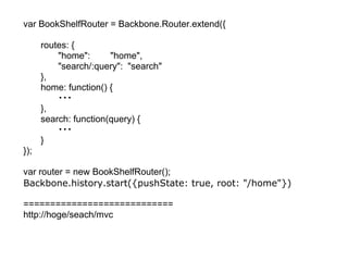 var BookShelfRouter = Backbone.Router.extend({

      routes: {
          "home":      "home",
          "search/:query": "search"
      },
      home: function() {
          ・・・
      },
      search: function(query) {
          ・・・
      }
});

var router = new BookShelfRouter();
Backbone.history.start({pushState: true, root: "/home"})

============================
http://hoge/seach/mvc
 