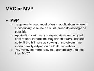 MVC or MVP

● MVP
 ○  is generally used most often in applications where it’
   s necessary to reuse as much presentation logic as
   possible.
 ○ Applications with very complex views and a great
   deal of user interaction may find that MVC doesn’t
   quite fit the bill here as solving this problem may
   mean heavily relying on multiple controllers.
 ○ MVP may be more easy to automatically unit test
   than MVC*
 