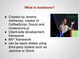What is backbone?

● Created by Jeremy
  Ashkenas, creator of
  CoffeeScript, Docco and
  Underscore.js.
● Client-side development
  framework
● MV* framework
● can be easily tested using
  third-party toolkits such as
  Jasmine or QUnit
 