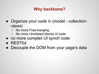 Why backbone?

● Organize your code in (model - collection-
  views)
  ○ No more Free-hanging
  ○ No more Unrelated blocks of code
● no more complex UI synch code
● RESTful
● Decouple the DOM from your page's data
 