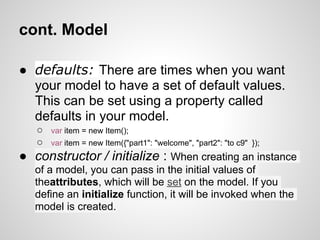 cont. Model

● defaults: There are times when you want
  your model to have a set of default values.
  This can be set using a property called
  defaults in your model.
   ○   var item = new Item();
   ○   var item = new Item({"part1": "welcome", "part2": "to c9" });
● constructor / initialize : When creating an instance
   of a model, you can pass in the initial values of
   theattributes, which will be set on the model. If you
   define an initialize function, it will be invoked when the
   model is created.
 