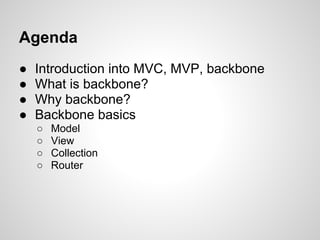 Agenda
●   Introduction into MVC, MVP, backbone
●   What is backbone?
●   Why backbone?
●   Backbone basics
    ○   Model
    ○   View
    ○   Collection
    ○   Router
 