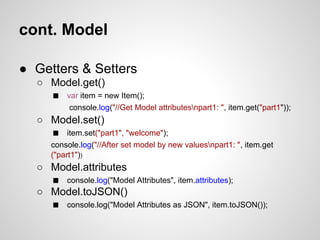 cont. Model

● Getters & Setters
  ○ Model.get()
    ■ var item = new Item();
          console.log("//Get Model attributesnpart1: ", item.get("part1"));
  ○ Model.set()
    ■ item.set("part1", "welcome");
     console.log("//After set model by new valuesnpart1: ", item.get
     ("part1"))
  ○ Model.attributes
    ■ console.log("Model Attributes", item.attributes);
  ○ Model.toJSON()
    ■ console.log("Model Attributes as JSON", item.toJSON());
 