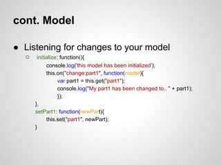 cont. Model

● Listening for changes to your model
  ○    initialize: function(){
            console.log('this model has been initialized');
            this.on("change:part1", function(model){
                  var part1 = this.get("part1");
                  console.log("My part1 has been changed to.. " + part1);
                  });
      },
      setPart1: function(newPart){
            this.set("part1", newPart);
      }
 
