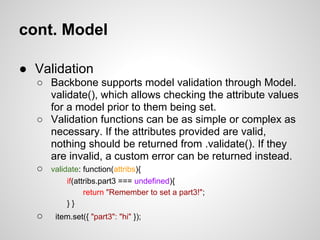 cont. Model

● Validation
  ○ Backbone supports model validation through Model.
    validate(), which allows checking the attribute values
    for a model prior to them being set.
  ○ Validation functions can be as simple or complex as
    necessary. If the attributes provided are valid,
    nothing should be returned from .validate(). If they
    are invalid, a custom error can be returned instead.
  ○ validate: function(attribs){
         if(attribs.part3 === undefined){
               return "Remember to set a part3!";
         }}
  ○   item.set({ "part3": "hi" });
 