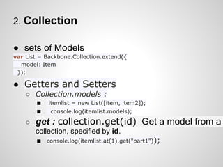 2. Collection

● sets of Models
var List = Backbone.Collection.extend({
  model: Item
 });

● Getters and Setters
    ○ Collection.models :
      ■ itemlist = new List([item, item2]);
      ■ console.log(itemlist.models);
    ○   get : collection.get(id) Get a model from a
        collection, specified by id.
        ■ console.log(itemlist.at(1).get("part1"));
 