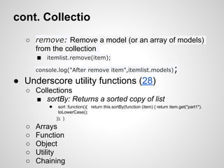 cont. Collectio
   ○ remove: Remove a model (or an array of models)
     from the collection
      ■ itemlist.remove(item);
       console.log("After remove item",itemlist.models)                         ;
● Underscore utility functions (28)
   ○ Collections
     ■ sortBy: Returns a sorted copy of list
           ●    sort :function(){ return this.sortBy(function (item) { return item.get("part1").
                toLowerCase();
               }); }

   ○   Arrays
   ○   Function
   ○   Object
   ○   Utility
   ○   Chaining
 