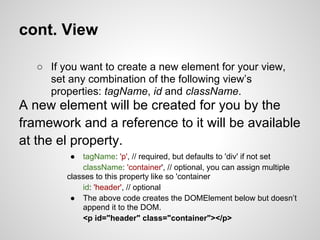 cont. View

   ○ If you want to create a new element for your view,
     set any combination of the following view’s
     properties: tagName, id and className.
A new element will be created for you by the
framework and a reference to it will be available
at the el property.
          ●  tagName: 'p', // required, but defaults to 'div' if not set
             className: 'container', // optional, you can assign multiple
         classes to this property like so 'container
             id: 'header', // optional
          ● The above code creates the DOMElement below but doesn’t
             append it to the DOM.
             <p id="header" class="container"></p>
 