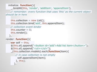 initialize: function(){
     _.bindAll(this, 'render', 'addItem', 'appendItem');
    // remember: every function that uses 'this' as the current object
should be in here

    this.collection = new List();
    this.collection.bind('add', this.appendItem);
    // collection event binder
    this.counter = 0;
    this.render();
   },
render: function(){
    var self = this;
    $(this.el).append("<button id='add'>Add list item</button>");
    $(this.el).append("<ul></ul>");
    _(this.collection.models).each(function(item){
        // in case collection is not empty
           self.appendItem(item);
         }, this);
       },
 
