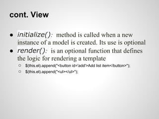 cont. View

● initialize(): method is called when a new
  instance of a model is created. Its use is optional
● render(): is an optional function that defines
  the logic for rendering a template
   ○   $(this.el).append("<button id='add'>Add list item</button>");
   ○   $(this.el).append("<ul></ul>");
 