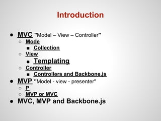 Introduction

● MVC "Model – View – Controller"
    ○ Mode
      ■ Collection
    ○ View
      ■ Templating
    ○ Controller
      ■ Controllers and Backbone.js
●   MVP "Model - view - presenter"
    ○ P
    ○ MVP or MVC
● MVC, MVP and Backbone.js
 