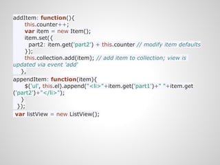 addItem: function(){
     this.counter++;
     var item = new Item();
     item.set({
       part2: item.get('part2') + this.counter // modify item defaults
     });
     this.collection.add(item); // add item to collection; view is
updated via event 'add'
   },
appendItem: function(item){
     $('ul', this.el).append("<li>"+item.get('part1')+" "+item.get
('part2')+"</li>");
   }
  });
 var listView = new ListView();
 