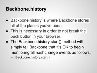 Backbone.history

● Backbone.history is where Backbone stores
  all of the places you’ve been.
● This is necessary in order to not break the
  back button in your browser.
● The Backbone.history.start() method will
  simply tell Backbone that it’s OK to begin
  monitoring all hashchange events as follows:
  ○ Backbone.history.start();
 