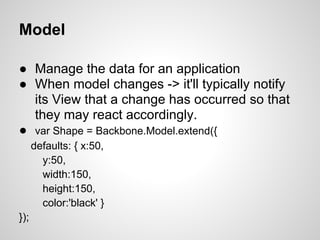 Model

● Manage the data for an application
● When model changes -> it'll typically notify
  its View that a change has occurred so that
  they may react accordingly.
● var Shape = Backbone.Model.extend({
      defaults: { x:50,
        y:50,
        width:150,
        height:150,
        color:'black' }
});
 