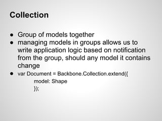 Collection

● Group of models together
● managing models in groups allows us to
  write application logic based on notification
  from the group, should any model it contains
  change
● var Document = Backbone.Collection.extend({
        model: Shape
        });
 